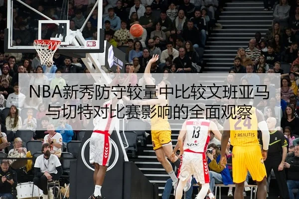 NBA新秀防守较量中比较文班亚马与切特对比赛影响的全面观察