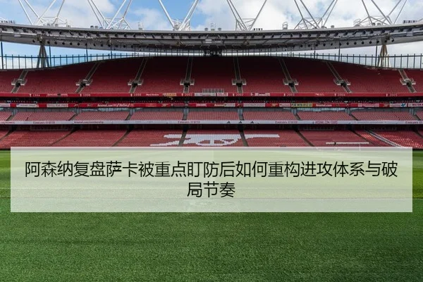 阿森纳复盘萨卡被重点盯防后如何重构进攻体系与破局节奏