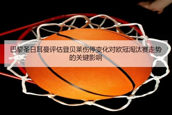 巴黎圣日耳曼评估登贝莱伤停变化对欧冠淘汰赛走势的关键影响