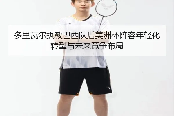 多里瓦尔执教巴西队后美洲杯阵容年轻化转型与未来竞争布局 - kaiyun