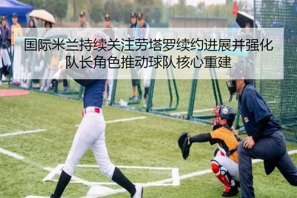国际米兰持续关注劳塔罗续约进展并强化队长角色推动球队核心重建 - kaiyun