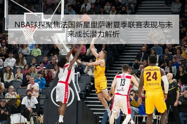 NBA球探聚焦法国新星里萨谢夏季联赛表现与未来成长潜力解析 - kaiyun